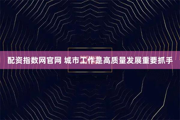 配资指数网官网 城市工作是高质量发展重要抓手