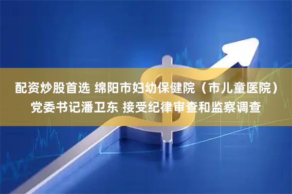 配资炒股首选 绵阳市妇幼保健院（市儿童医院）党委书记潘卫东 接受纪律审查和监察调查