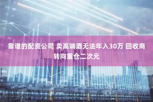 靠谱的配资公司 卖高端酒无法年入30万 回收商转向重仓二次元
