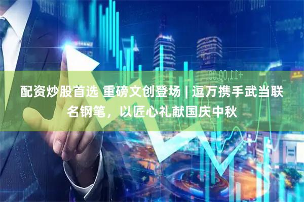 配资炒股首选 重磅文创登场 | 逗万携手武当联名钢笔，以匠心礼献国庆中秋