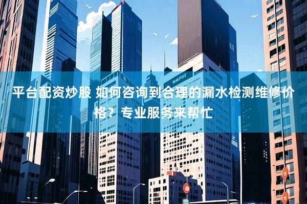 平台配资炒股 如何咨询到合理的漏水检测维修价格？专业服务来帮忙